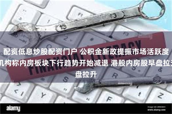 配资低息炒股配资门户 公积金新政提振市场活跃度 机构称内房板块下行趋势开始减退 港股内房股早盘拉升
