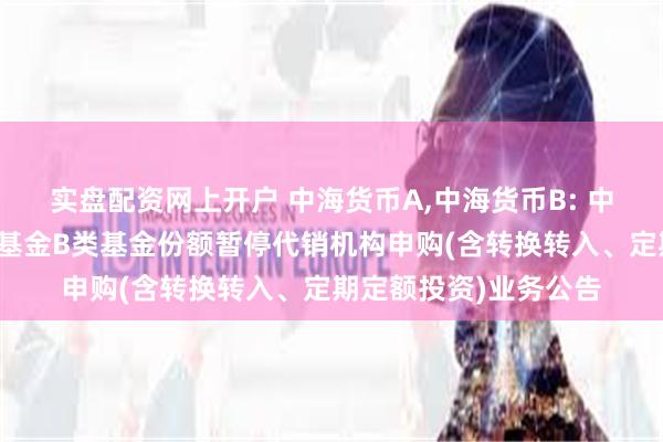 实盘配资网上开户 中海货币A,中海货币B: 中海货币市场证券投资基金B类基金份额暂停代销机构申购(含转换转入、定期定额投资)业务公告