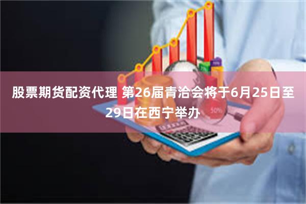 股票期货配资代理 第26届青洽会将于6月25日至29日在西宁举办