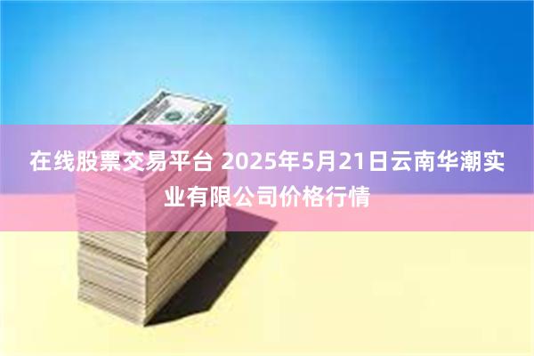在线股票交易平台 2025年5月21日云南华潮实业有限公司价格行情