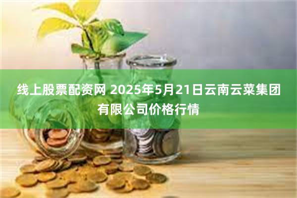 线上股票配资网 2025年5月21日云南云菜集团有限公司价格行情