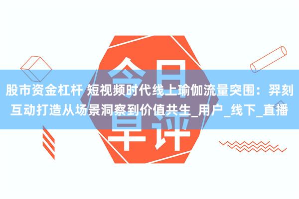 股市资金杠杆 短视频时代线上瑜伽流量突围：羿刻互动打造从场景洞察到价值共生_用户_线下_直播