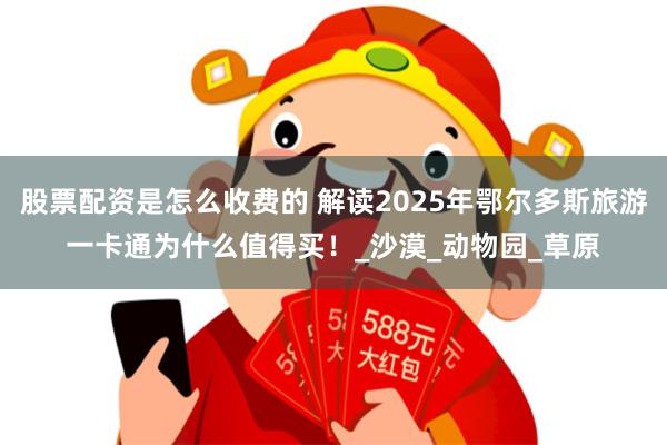 股票配资是怎么收费的 解读2025年鄂尔多斯旅游一卡通为什么值得买！_沙漠_动物园_草原