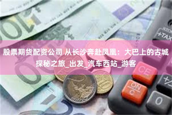股票期货配资公司 从长沙奔赴凤凰：大巴上的古城探秘之旅_出发_汽车西站_游客
