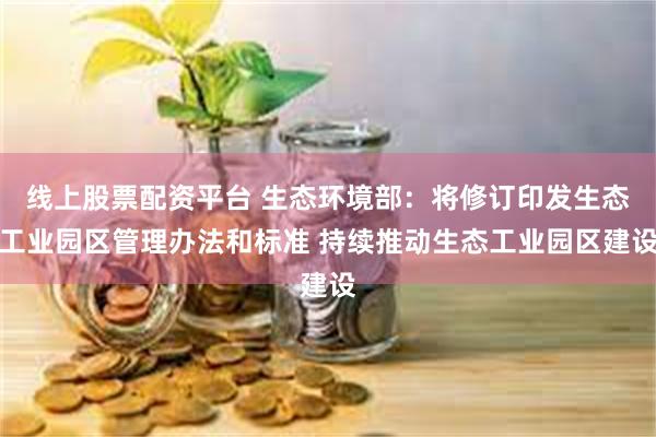 线上股票配资平台 生态环境部：将修订印发生态工业园区管理办法和标准 持续推动生态工业园区建设