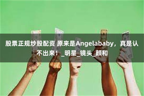 股票正规炒股配资 原来是Angelababy，真是认不出来！_明星_镜头_颜和
