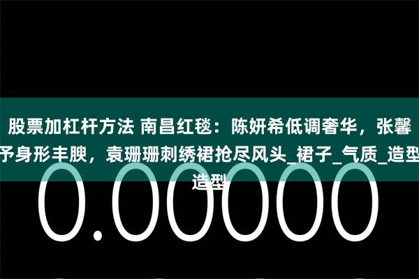 股票加杠杆方法 南昌红毯：陈妍希低调奢华，张馨予身形丰腴，袁珊珊刺绣裙抢尽风头_裙子_气质_造型