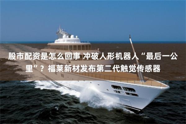 股市配资是怎么回事 冲破人形机器人“最后一公里”？福莱新材发布第二代触觉传感器
