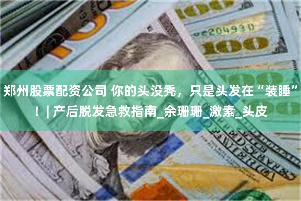 郑州股票配资公司 你的头没秃，只是头发在“装睡”！| 产后脱发急救指南_余珊珊_激素_头皮