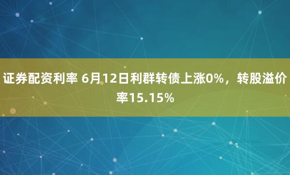 证券配资利率 6月12日利群转债上涨0%，转股溢价率15.15%