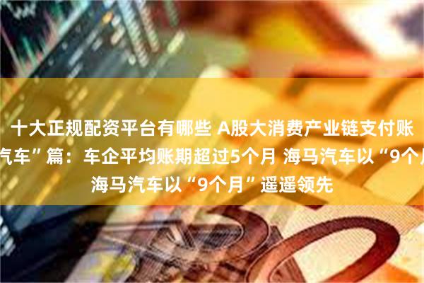 十大正规配资平台有哪些 A股大消费产业链支付账期大观——“汽车”篇：车企平均账期超过5个月 海马汽车以“9个月”遥遥领先