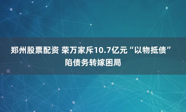郑州股票配资 荣万家斥10.7亿元“以物抵债” 陷债务转嫁困局