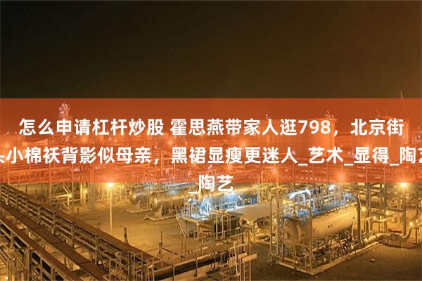 怎么申请杠杆炒股 霍思燕带家人逛798，北京街头小棉袄背影似母亲，黑裙显瘦更迷人_艺术_显得_陶艺