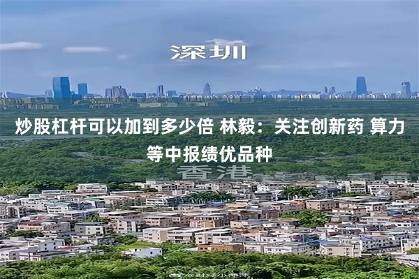 炒股杠杆可以加到多少倍 林毅：关注创新药 算力等中报绩优品种