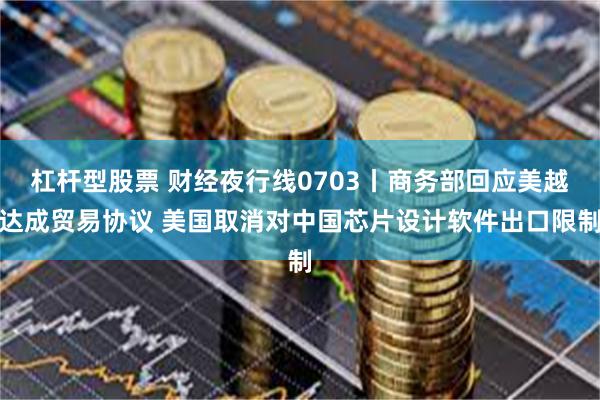 杠杆型股票 财经夜行线0703丨商务部回应美越达成贸易协议 美国取消对中国芯片设计软件出口限制