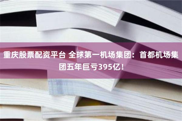 重庆股票配资平台 全球第一机场集团：首都机场集团五年巨亏395亿！
