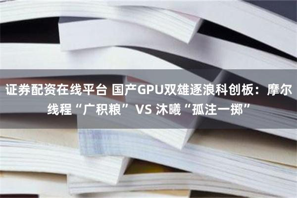 证券配资在线平台 国产GPU双雄逐浪科创板：摩尔线程“广积粮” VS 沐曦“孤注一掷”