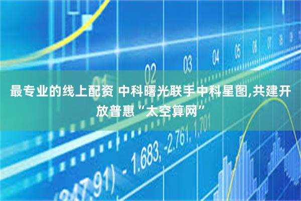 最专业的线上配资 中科曙光联手中科星图,共建开放普惠“太空算网”