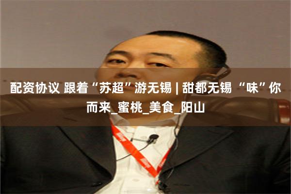 配资协议 跟着“苏超”游无锡 | 甜都无锡 “味”你而来_蜜桃_美食_阳山