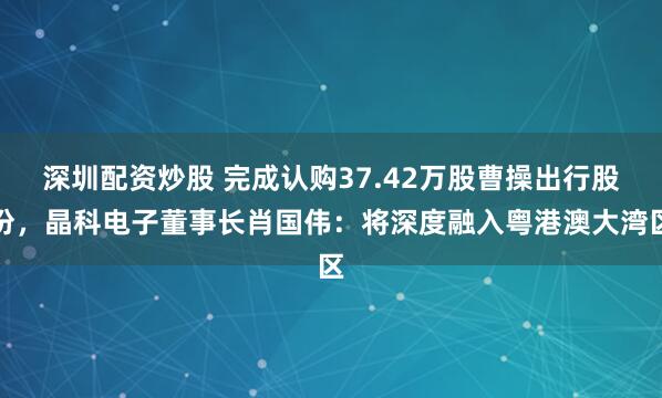 深圳配资炒股 完成认购37.42万股曹操出行股份，晶科电子董事长肖国伟：将深度融入粤港澳大湾区