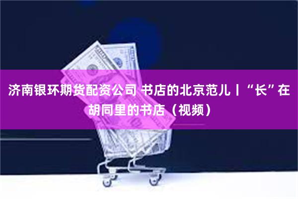 济南银环期货配资公司 书店的北京范儿丨“长”在胡同里的书店（视频）