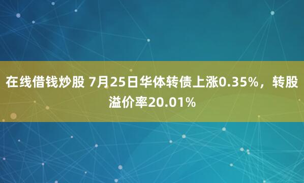 在线借钱炒股 7月25日华体转债上涨0.35%，转股溢价率20.01%