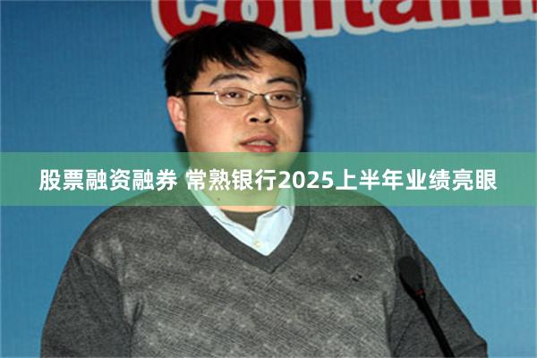 股票融资融券 常熟银行2025上半年业绩亮眼