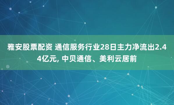 雅安股票配资 通信服务行业28日主力净流出2.44亿元, 中贝通信、美利云居前
