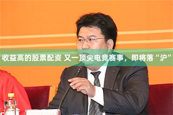收益高的股票配资 又一顶尖电竞赛事，即将落“沪”