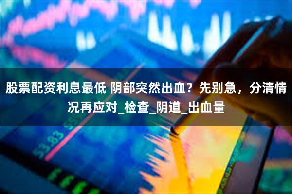 股票配资利息最低 阴部突然出血？先别急，分清情况再应对_检查_阴道_出血量