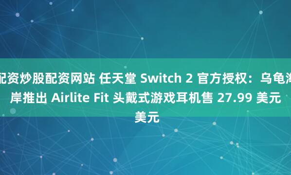 配资炒股配资网站 任天堂 Switch 2 官方授权：乌龟海岸推出 Airlite Fit 头戴式游戏耳机售 27.99 美元