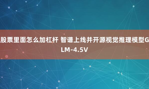 股票里面怎么加杠杆 智谱上线并开源视觉推理模型GLM-4.5V