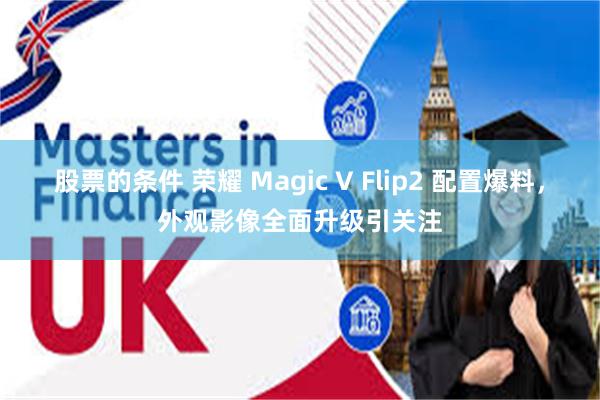 股票的条件 荣耀 Magic V Flip2 配置爆料，外观影像全面升级引关注