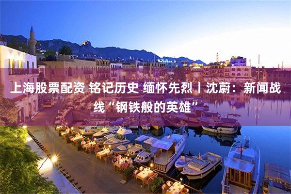 上海股票配资 铭记历史 缅怀先烈丨沈蔚：新闻战线“钢铁般的英雄”