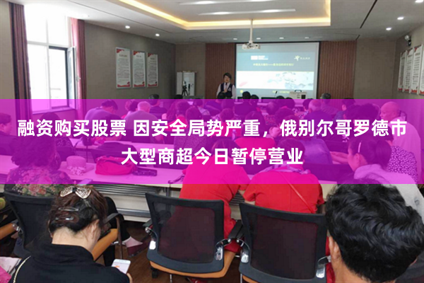 融资购买股票 因安全局势严重，俄别尔哥罗德市大型商超今日暂停营业