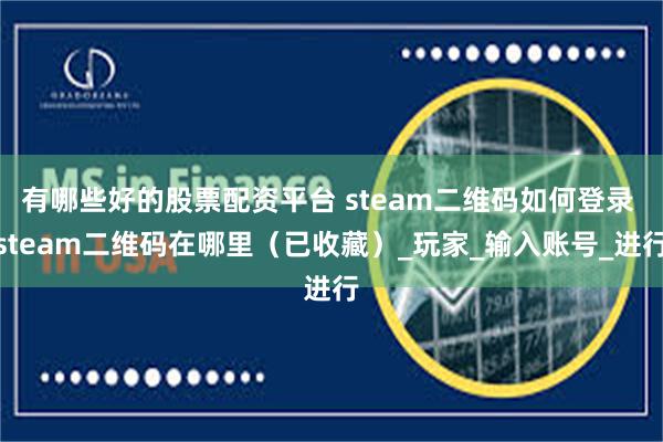 有哪些好的股票配资平台 steam二维码如何登录 steam二维码在哪里（已收藏）_玩家_输入账号_进行