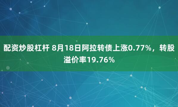 配资炒股杠杆 8月18日阿拉转债上涨0.77%，转股溢价率19.76%
