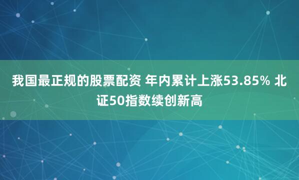 我国最正规的股票配资 年内累计上涨53.85% 北证50指数续创新高