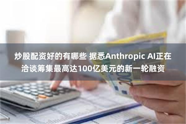 炒股配资好的有哪些 据悉Anthropic AI正在洽谈筹集最高达100亿美元的新一轮融资