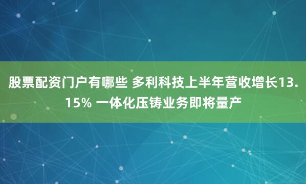 股票配资门户有哪些 多利科技上半年营收增长13.15% 一体化压铸业务即将量产