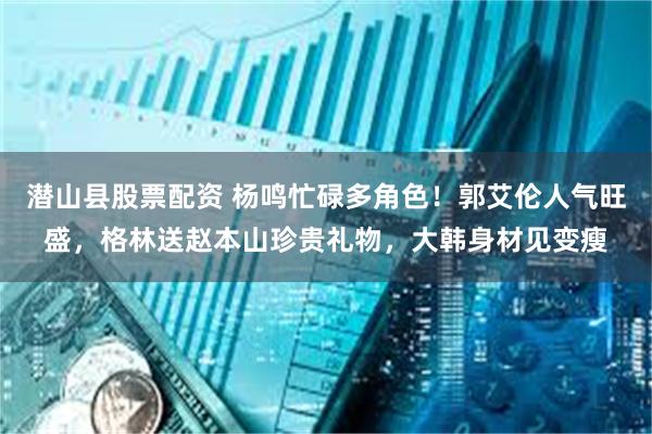潜山县股票配资 杨鸣忙碌多角色！郭艾伦人气旺盛，格林送赵本山珍贵礼物，大韩身材见变瘦