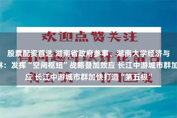 股票配资首选 湖南省政府参事、湖南大学经济与贸易学院教授李琳:发挥“空间枢纽”战略叠加效应 长江中游城市群加快打造“第五极”