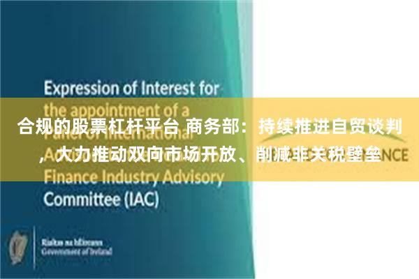 合规的股票杠杆平台 商务部:持续推进自贸谈判,大力推动双向市场开放、削减非关税壁垒