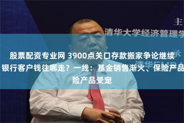 股票配资专业网 3900点关口存款搬家争论继续升温 银行客户钱往哪走?一线:基金销售渐火、保险产品受宠
