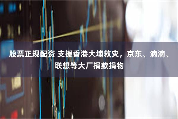 股票正规配资 支援香港大埔救灾,京东、滴滴、联想等大厂捐款捐物