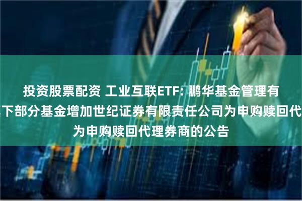 投资股票配资 工业互联ETF: 鹏华基金管理有限公司关于旗下部分基金增加世纪证券有限责任公司为申购赎回代理券商的公告