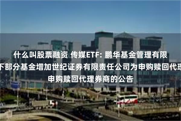 什么叫股票融资 传媒ETF: 鹏华基金管理有限公司关于旗下部分基金增加世纪证券有限责任公司为申购赎回代理券商的公告