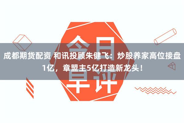 成都期货配资 和讯投顾朱健飞：炒股养家高位接盘1亿，章盟主5亿打造新龙头！