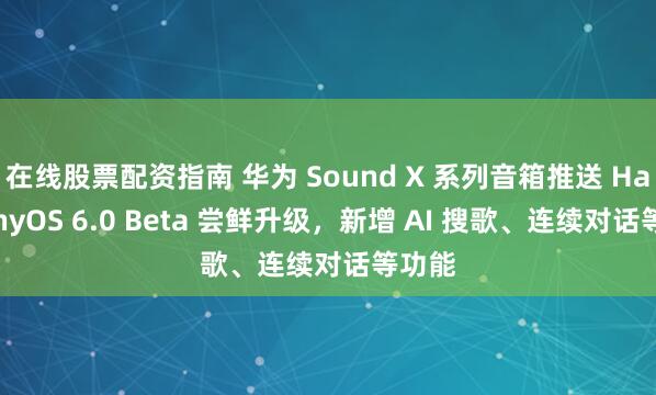 在线股票配资指南 华为 Sound X 系列音箱推送 HarmonyOS 6.0 Beta 尝鲜升级，新增 AI 搜歌、连续对话等功能