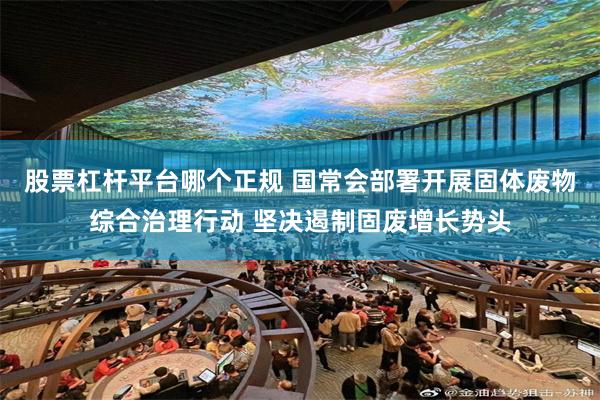 股票杠杆平台哪个正规 国常会部署开展固体废物综合治理行动 坚决遏制固废增长势头